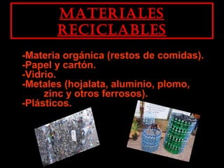 MaterialesMateriales
reciclablesreciclables
-Materia orgánica (restos de comidas).-Materia orgánica (restos de comidas).
-Papel y cartón.-Papel y cartón.
-Vidrio.-Vidrio.
-Metales (hojalata, aluminio, plomo,-Metales (hojalata, aluminio, plomo,
zinc y otros ferrosos).zinc y otros ferrosos).
-Plásticos.-Plásticos.
 