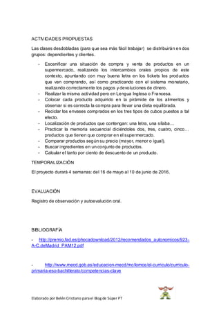 Elaborado por Belén Cristiano parael Blog de Súper PT
ACTIVIDADES PROPUESTAS
Las clases desdobladas (para que sea más fácil trabajar) se distribuirán en dos
grupos: dependientes y clientes.
- Escenificar una situación de compra y venta de productos en un
supermercado, realizando los intercambios orales propios de este
contexto, apuntando con muy buena letra en los tickets los productos
que van comprando, así como practicando con el sistema monetario,
realizando correctamente los pagos y devoluciones de dinero.
- Realizar la misma actividad pero en Lengua Inglesa o Francesa.
- Colocar cada producto adquirido en la pirámide de los alimentos y
observar si es correcta la compra para llevar una dieta equilibrada.
- Reciclar los envases comprados en los tres tipos de cubos puestos a tal
efecto.
- Localización de productos que contengan: una letra, una sílaba…
- Practicar la memoria secuencial diciéndoles dos, tres, cuatro, cinco…
productos que tienen que comprar en el supermercado.
- Comparar productos según su precio (mayor, menor o igual).
- Buscar ingredientes en un conjunto de productos.
- Calcular el tanto por ciento de descuento de un producto.
TEMPORALIZACIÓN
El proyecto durará 4 semanas: del 16 de mayo al 10 de junio de 2016.
EVALUACIÓN
Registro de observación y autoevalución oral.
BIBLIOGRAFÍA
- http://premio.fad.es/phocadownload/2012/recomendados_autonomicos/923-
A-C.deMadrid_PAM12.pdf
- http://www.mecd.gob.es/educacion-mecd/mc/lomce/el-curriculo/curriculo-
primaria-eso-bachillerato/competencias-clave
 