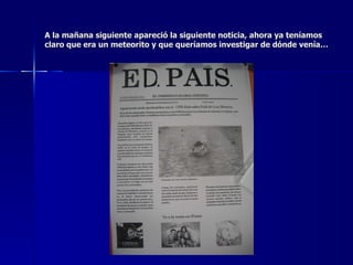 A la mañana siguiente apareció la siguiente noticia, ahora ya teníamos claro que era un meteorito y que queríamos investigar de dónde venía… 