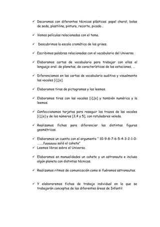  Decoramos con diferentes técnicas plásticas: papel charol, bolas
  de seda, plastilina, pintura, recorte, picado…

 Vemos películas relacionadas con el tema.

   Descubrimos la escala cromática de los grises.

 Escribimos palabras relacionadas con el vocabulario del Universo.

 Elaboramos cartas de vocabulario para trabajar con ellas el
  lenguaje oral: de planetas, de características de las estaciones, …

 Diferenciamos en las cartas de vocabulario auditiva y visualmente
  las vocales [i],[o].

 Elaboramos tiras de pictogramas y las leemos.

 Elaboramos tiras con las vocales [i],[o] y también numérica y la
  leemos.

 Confeccionamos tarjetas para reseguir los trazos de las vocales
  [i],[o] y de los números [3,4 y 5], con rotuladores veleda.

 Realizamos fichas      para   diferenciar   las    distintas   figuras
  geométricas.

 Elaboramos un cuento con el argumento “ 10-9-8-7-6-5-4-3-2-1-0-
  ……..fuuuuuuu salió el cohete”
 Leemos libros sobre el Universo.

 Elaboramos en manualidades un cohete y un astronauta e incluso
  algún planeta con distintas técnicas.

 Realizamos ritmos de comunicación como si fuéramos astronautas.



 Y elaboraremos fichas de trabajo individual en la que se
  trabajarán conceptos de las diferentes áreas de Infantil
 