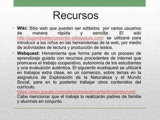 Recursos
• Wiki: Sitio web que pueden ser editados por varios usuarios
de manera rápida y sencilla. El wiki
http://jugandoaleeryescribir.wikispaces.com/ se utilizará para
introducir a los niños en las herramientas de la web, por medio
de actividades de lectura y producción de textos.
• Webquest: Herramienta que forma parte de un proceso de
aprendizaje guiado con recursos procedentes de internet que
promueve el trabajo cooperativo, autonomía de los estudiantes
y una evaluación auténtica. El siguiente wuebquest se utilizará
en trabajos extra clase, en un comienzo, sobre temas en la
asignatura de Exploración de la Naturaleza y el Mundo
Social, para en lo posterior trabajar otros contenidos del
currículo.
https://sites.google.com/site/comosealimentanlosseresvivos/
Cabe mencionar que el trabajo lo realizarán padres de familia
y alumnos en conjunto.
 