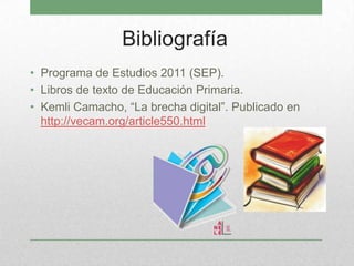 Bibliografía
• Programa de Estudios 2011 (SEP).
• Libros de texto de Educación Primaria.
• Kemli Camacho, “La brecha digital”. Publicado en
http://vecam.org/article550.html
 