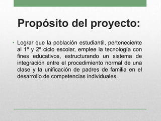 Propósito del proyecto:
• Lograr que la población estudiantil, perteneciente
al 1º y 2º ciclo escolar, emplee la tecnología con
fines educativos, estructurando un sistema de
integración entre el procedimiento normal de una
clase y la unificación de padres de familia en el
desarrollo de competencias individuales.
 