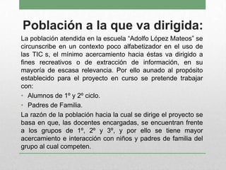 Población a la que va dirigida:
La población atendida en la escuela “Adolfo López Mateos” se
circunscribe en un contexto poco alfabetizador en el uso de
las TIC s, el mínimo acercamiento hacia éstas va dirigido a
fines recreativos o de extracción de información, en su
mayoría de escasa relevancia. Por ello aunado al propósito
establecido para el proyecto en curso se pretende trabajar
con:
• Alumnos de 1º y 2º ciclo.
• Padres de Familia.
La razón de la población hacia la cual se dirige el proyecto se
basa en que, las docentes encargadas, se encuentran frente
a los grupos de 1º, 2º y 3º, y por ello se tiene mayor
acercamiento e interacción con niños y padres de familia del
grupo al cual competen.
 