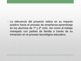 • La relevancia del proyecto radica en su impacto
positivo hacia el proceso de enseñanza-aprendizaje
en los alumnos de 1º y 2º ciclo. Así como al trabajo
manejado con padres de familia a través de su
inmersión en el proceso tecnológico-educativo.
 