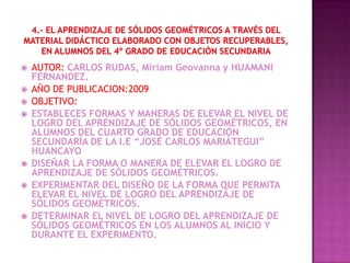    AUTOR: CARLOS RUDAS, Miriam Geovanna y HUAMANI
    FERNANDEZ.
   AÑO DE PUBLICACION:2009
   OBJETIVO:
   ESTABLECES FORMAS Y MANERAS DE ELEVAR EL NIVEL DE
    LOGRO DEL APRENDIZAJE DE SÓLIDOS GEOMÉTRICOS, EN
    ALUMNOS DEL CUARTO GRADO DE EDUCACIÓN
    SECUNDARÍA DE LA I.E “JOSÉ CARLOS MARIÁTEGUI”
    HUANCAYO
   DISEÑAR LA FORMA O MANERA DE ELEVAR EL LOGRO DE
    APRENDIZAJE DE SÓLIDOS GEOMÉTRICOS.
   EXPERIMENTAR DEL DISEÑO DE LA FORMA QUE PERMITA
    ELEVAR EL NIVEL DE LOGRO DEL APRENDIZAJE DE
    SÓLIDOS GEOMÉTRICOS.
   DETERMINAR EL NIVEL DE LOGRO DEL APRENDIZAJE DE
    SÓLIDOS GEOMÉTRICOS EN LOS ALUMNOS AL INICIO Y
    DURANTE EL EXPERIMENTO.
 