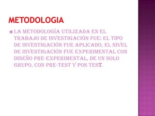  lametodología utilizada en el
 trabajo de investigación fue: el tipo
 de investigación fue aplicado, el nivel
 de investigación fue experimental con
 diseño pre-experimental, de un solo
 grupo, con pre-test y pos test.
 