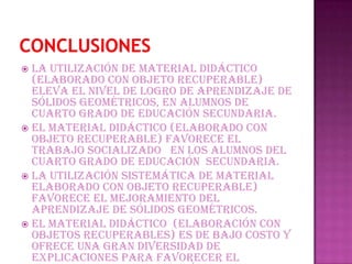  La utilización de material didáctico
  (elaborado con objeto recuperable)
  eleva el nivel de logro de aprendizaje de
  sólidos geométricos, en alumnos de
  cuarto grado de Educación Secundaria.
 El material didáctico (elaborado con
  objeto recuperable) favorece el
  trabajo socializado en los alumnos del
  cuarto grado de educación Secundaria.
 La utilización sistemática de material
  elaborado con objeto recuperable)
  favorece el mejoramiento del
  aprendizaje de sólidos geométricos.
 El material didáctico (elaboración con
  objetos recuperables) es de bajo costo y
  ofrece una gran diversidad de
  explicaciones para favorecer el
 