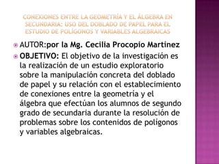  AUTOR:por    la Mg. Cecilia Procopio Martínez
 OBJETIVO: El objetivo de la investigación es
  la realización de un estudio exploratorio
  sobre la manipulación concreta del doblado
  de papel y su relación con el establecimiento
  de conexiones entre la geometría y el
  álgebra que efectúan los alumnos de segundo
  grado de secundaria durante la resolución de
  problemas sobre los contenidos de polígonos
  y variables algebraicas.
 