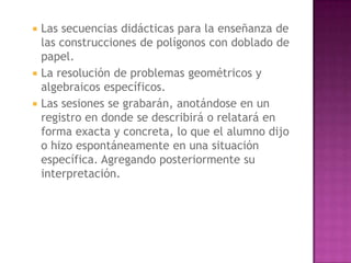    Las secuencias didácticas para la enseñanza de
    las construcciones de polígonos con doblado de
    papel.
   La resolución de problemas geométricos y
    algebraicos específicos.
   Las sesiones se grabarán, anotándose en un
    registro en donde se describirá o relatará en
    forma exacta y concreta, lo que el alumno dijo
    o hizo espontáneamente en una situación
    específica. Agregando posteriormente su
    interpretación.
 