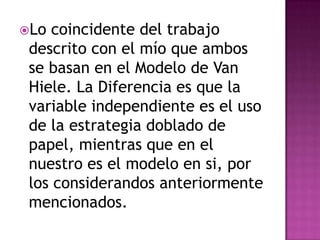 Lo  coincidente del trabajo
 descrito con el mío que ambos
 se basan en el Modelo de Van
 Hiele. La Diferencia es que la
 variable independiente es el uso
 de la estrategia doblado de
 papel, mientras que en el
 nuestro es el modelo en si, por
 los considerandos anteriormente
 mencionados.
 