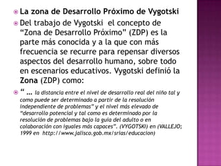  La zona de Desarrollo Próximo de Vygotski
 Del trabajo de Vygotski el concepto de
  “Zona de Desarrollo Próximo” (ZDP) es la
  parte más conocida y a la que con más
  frecuencia se recurre para repensar diversos
  aspectos del desarrollo humano, sobre todo
  en escenarios educativos. Vygotski definió la
  Zona (ZDP) como:
 “ … la distancia entre el nivel de desarrollo real del niño tal y
  como puede ser determinado a partir de la resolución
  independiente de problemas” y el nivel más elevado de
  “desarrollo potencial y tal como es determinado por la
  resolución de problemas bajo la guía del adulto o en
  colaboración con iguales más capaces”. (VYGOTSKI) en (VALLEJO;
  1999 en http://www.jalisco.gob.mx/srias/educacion)
 