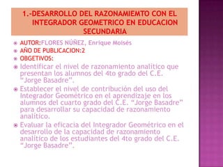    AUTOR:FLORES NÚÑEZ, Enrique Moisés
   AÑO DE PUBLICACION:2
   OBGETIVOS:
 Identificar el nivel de razonamiento analítico que
  presentan los alumnos del 4to grado del C.E.
  “Jorge Basadre”.
 Establecer el nivel de contribución del uso del
  Integrador Geométrico en el aprendizaje en los
  alumnos del cuarto grado del C.E. “Jorge Basadre”
  para desarrollar su capacidad de razonamiento
  analítico.
 Evaluar la eficacia del Integrador Geométrico en el
  desarrollo de la capacidad de razonamiento
  analítico de los estudiantes del 4to grado del C.E.
  “Jorge Basadre”.
 