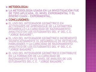    METODOLOGIA:
   LA METODOLOGÍA USADA EN LA INVESTIGACIÓN FUE
    DE TIPO APLICADA, EL NIVEL EXPERIMENTAL Y EL
    DISEÑO CUASI – EXPERIMENTAL.
   CONCLUSIONES:
   EL USO DEL INTEGRADOR GEOMÉTRICO EN
    ACTIVIDADES DE APRENDIZAJE DE LA GEOMETRÍA
    DESARROLLÓ LA CAPACIDAD DE RAZONAMIENTO
    ANALÍTICO EN LOS ESTUDIANTES DEL 4º DEL C.E.
    “JORGE BASADRE”.
   EL USO DEL INTEGRADOR GEOMÉTRICO INCREMENTÓ
    SIGNIFICATIVAMENTE EL DESARROLLO DE DESTREZAS,
    HABILIDADES Y LA CAPACIDAD DE RAZONAMIENTO
    ANALÍTICO DE LOS ESTUDIANTES DEL 4º DEL C.E.
    “JORGE BASADRE”.
   EL USO DEL INTEGRADOR GEOMÉTRICO CONTRIBUYE
    EN LA FORMACIÓN DE LA CAPACIDAD DE
    RAZONAMIENTO EN EL NIVEL DE ANÁLISIS DE LOS
    ESTUDIANTES DEL C.E. “JORGE BASADRE”.
 