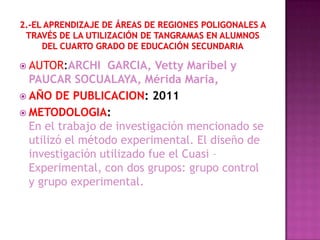  AUTOR:ARCHI    GARCIA, Vetty Maribel y
  PAUCAR SOCUALAYA, Mérida Maria,
 AÑO DE PUBLICACION: 2011
 METODOLOGIA:
  En el trabajo de investigación mencionado se
  utilizó el método experimental. El diseño de
  investigación utilizado fue el Cuasi –
  Experimental, con dos grupos: grupo control
  y grupo experimental.
 