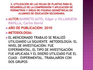  AUTOR:BARRETO   ASTO, Edgar y VILLANUEVA
  RAVILLA, Carlos David
 AÑO DE PUBLICACION: 2010
 METODOLOGIA:
 EL MENCIONADO TRABAJO SE REALIZÓ
  UTILIZANDO LA SIGUIENTE METODOLOGÍA: EL
  NIVEL DE INVESTIGACIÓN: FUE
  EXPERIMENTAL, EL TIPO DE INVESTIGACIÓN
  FUE APLICADA Y EL DISEÑO UTILIZADO FUE EL
  CUASI – EXPERIMENTAL. TRABAJARON CON
  DOS GRUPOS
 