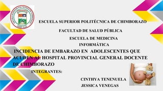 ESCUELA SUPERIOR POLITÉCNICA DE CHIMBORAZO
FACULTAD DE SALUD PÚBLICA
ESCUELA DE MEDICINA
INFORMÁTICA
INCIDENCIA DE EMBARAZO EN ADOLESCENTES QUE
ACUDEN AL HOSPITAL PROVINCIAL GENERAL DOCENTE
DE CHIMBORAZO
INTEGRANTES:
CINTHYA TENENUELA
JESSICA VENEGAS
 