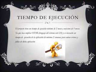 TIEMPO DE EJECUCIÓN
El proyecto tiene un tiempo de ejecución mínimo de 2 meses y máximo de 5 meses.
Ya que toca emplear HTML(lenguaje del sistema web 2.0) y es necesario un
tiempo de ejecución de la aplicación de mínimo 2 semanas para mirar errores y
fallas de dicha aplicación
 