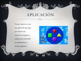 APLICACIÓN
Nuestro objetivo es crear
una aplicación tipo juego
que muestre una
secuencia de imágenes y
sonidos para desarrollar
la concentración en
nuestros jugadores.
 