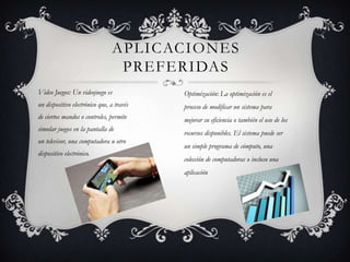 APLICACIONES
PREFERIDAS
Video Juegos: Un videojuego es
un dispositivo electrónico que, a través
de ciertos mandos o controles, permite
simular juegos en la pantalla de
un televisor, una computadora u otro
dispositivo electrónico.
Optimización: La optimización es el
proceso de modificar un sistema para
mejorar su eficiencia o también el uso de los
recursos disponibles. El sistema puede ser
un simple programa de cómputo, una
colección de computadoras o incluso una
aplicación
 