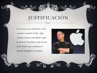 JUSTIFICACIÓN
Una de las metas del proyecto es dar
a conocer el nombre de Free Apps
Además tenemos como objetivo seguir
los pasos de Steve Jobs ya que fue uno
de los hombres que revoluciono el
mercado tecnológico en el mundo
 