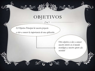 OBJETIVOS
El Objetivo Principal de nuestro proyecto
es dar a conocer la importancia de una aplicación
Otro objetivo es dar a conocer
nuestro interés en el mundo
tecnológico y nuestro aporte ala
sociedad
 