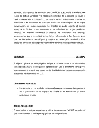 También, está rigiendo la aplicación del COMMON EUROPEAN FRAMEWORK
(Estilo de trabajo Europeo) y la necesidad primordial de la escuela es elevar el
nivel educativo de la institución y al mismo tiempo estandarizar criterios de
evaluación y de programas de todos los cursos del idioma inglés: los de inglés
conversación, los cursos sabatinos. La finalidad es poder permitir al alumno
incorporarse de los cursos semanales a los sabatinos sin ningún problema,
teniendo los mismos contenidos y criterios de evaluación. Sin embargo
consideramos que la necesidad primordial es el capacitar a los docentes para
usar las herramientas tecnológicas y mejorar su desempeño académico. Este
trabajo se enfoca en este aspecto y por lo tanto tenemos los siguientes objetivos.




OBJETIVO                                                                GENERAL


El objetivo general de este proyecto es que el docente conozca la herramienta
tecnológica EMINUS, identifique sus aplicaciones y use la plataforma para apoyar
a sus alumnos al impartir sus cursos con la finalidad de que mejore su desempeño
académico para beneficio del CIX.




OBJETIVO ESPECÌFICO

    Implementar un curso –taller para que el docente comprenda la importancia
      de la plataforma, se le explique la utilidad de la herramienta y realice
      actividades en ella.




TEORIA PEDAGOGICA

El curso-taller virtual para aprender a utilizar la plataforma EMINUS se pretende
que sea basado en la teoría pedagógica de las competencias.
 