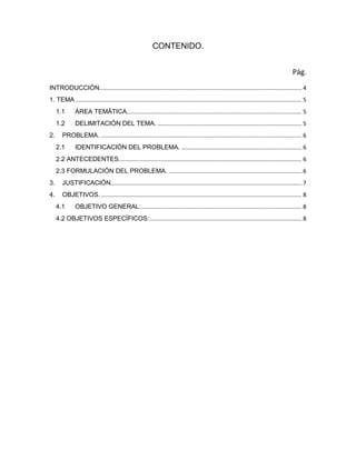 CONTENIDO.
Pág.
INTRODUCCIÓN.............................................................................................................................. 4
1. TEMA ............................................................................................................................................. 5
1.1 ÁREA TEMÁTICA............................................................................................................. 5
1.2 DELIMITACIÓN DEL TEMA. .......................................................................................... 5
2. PROBLEMA. ............................................................................................................................. 6
2.1 IDENTIFICACIÓN DEL PROBLEMA. ........................................................................... 6
2.2 ANTECEDENTES.................................................................................................................. 6
2.3 FORMULACIÓN DEL PROBLEMA. ................................................................................... 6
3. JUSTIFICACIÓN....................................................................................................................... 7
4. OBJETIVOS. ............................................................................................................................. 8
4.1 OBJETIVO GENERAL:.................................................................................................... 8
4.2 OBJETIVOS ESPECÍFICOS:............................................................................................... 8
 