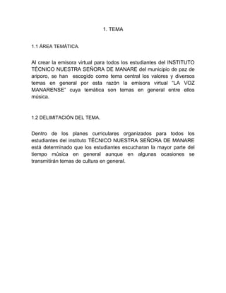 1. TEMA
1.1 ÁREA TEMÁTICA.
Al crear la emisora virtual para todos los estudiantes del INSTITUTO
TÉCNICO NUESTRA SEÑORA DE MANARE del municipio de paz de
ariporo, se han escogido como tema central los valores y diversos
temas en general por esta razón la emisora virtual “LA VOZ
MANARENSE” cuya temática son temas en general entre ellos
música.
1.2 DELIMITACIÓN DEL TEMA.
Dentro de los planes curriculares organizados para todos los
estudiantes del instituto TÉCNICO NUESTRA SEÑORA DE MANARE
está determinado que los estudiantes escucharan la mayor parte del
tiempo música en general aunque en algunas ocasiones se
transmitirán temas de cultura en general.
 
