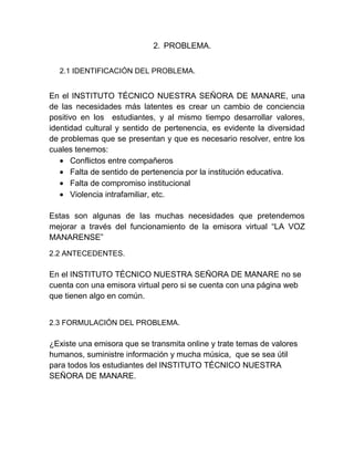 2. PROBLEMA.
2.1 IDENTIFICACIÓN DEL PROBLEMA.
En el INSTITUTO TÉCNICO NUESTRA SEÑORA DE MANARE, una
de las necesidades más latentes es crear un cambio de conciencia
positivo en los estudiantes, y al mismo tiempo desarrollar valores,
identidad cultural y sentido de pertenencia, es evidente la diversidad
de problemas que se presentan y que es necesario resolver, entre los
cuales tenemos:
Conflictos entre compañeros
Falta de sentido de pertenencia por la institución educativa.
Falta de compromiso institucional
Violencia intrafamiliar, etc.
Estas son algunas de las muchas necesidades que pretendemos
mejorar a través del funcionamiento de la emisora virtual “LA VOZ
MANARENSE”
2.2 ANTECEDENTES.
En el INSTITUTO TÉCNICO NUESTRA SEÑORA DE MANARE no se
cuenta con una emisora virtual pero si se cuenta con una página web
que tienen algo en común.
2.3 FORMULACIÓN DEL PROBLEMA.
¿Existe una emisora que se transmita online y trate temas de valores
humanos, suministre información y mucha música, que se sea útil
para todos los estudiantes del INSTITUTO TÉCNICO NUESTRA
SEÑORA DE MANARE.
 