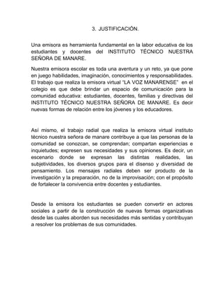3. JUSTIFICACIÓN.
Una emisora es herramienta fundamental en la labor educativa de los
estudiantes y docentes del INSTITUTO TÉCNICO NUESTRA
SEÑORA DE MANARE.
Nuestra emisora escolar es toda una aventura y un reto, ya que pone
en juego habilidades, imaginación, conocimientos y responsabilidades.
El trabajo que realiza la emisora virtual “LA VOZ MANARENSE” en el
colegio es que debe brindar un espacio de comunicación para la
comunidad educativa: estudiantes, docentes, familias y directivas del
INSTITUTO TÉCNICO NUESTRA SEÑORA DE MANARE. Es decir
nuevas formas de relación entre los jóvenes y los educadores.
Así mismo, el trabajo radial que realiza la emisora virtual instituto
técnico nuestra señora de manare contribuye a que las personas de la
comunidad se conozcan, se comprendan; compartan experiencias e
inquietudes; expresen sus necesidades y sus opiniones. Es decir, un
escenario donde se expresan las distintas realidades, las
subjetividades, los diversos grupos para el disenso y diversidad de
pensamiento. Los mensajes radiales deben ser producto de la
investigación y la preparación, no de la improvisación; con el propósito
de fortalecer la convivencia entre docentes y estudiantes.
Desde la emisora los estudiantes se pueden convertir en actores
sociales a partir de la construcción de nuevas formas organizativas
desde las cuales aborden sus necesidades más sentidas y contribuyan
a resolver los problemas de sus comunidades.
 