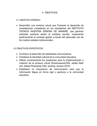 4. OBJETIVOS.
4.1 OBJETIVO GENERAL:
Desarrollar una emisora virtual que Fomente el desarrollo de
competencias ciudadanas en los estudiantes del INSTITUTO
TÉCNICO NUESTRA SEÑORA DE MANARE, que generen
actitudes positivas desde el contexto escolar, impactando
positivamente el contexto global, a través del adecuado uso de
los medios radiales institucionales.
4.2 OBJETIVOS ESPECÍFICOS:
Contribuir al desarrollo de habilidades comunicativas.
Fortalecer la identidad cultural de la comunidad educativa.
Utilizar correctamente los programas para la implementación y
creación de la emisora virtual (DreamweaverCS6, adobe flash
cs3, Adobe Photoshop CS6, winamp, Access 2010)
Establecer un mecanismo de comunicación para que la
información llegue en forma ágil y oportuna a la comunidad
educativa.
 