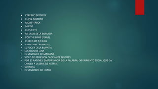  CEREBRO DIVIDIDO
 EL PEZ ARCO IRIS
 MONSTERBOX
 MIEDO
 EL PUENTE
 MI LADO DE LA BUFANDA
 FOR THE BIRDS (PIXAR)
 CHIKEN OR THE EGG
 EMPATHISE (EMPATIA)
• EL PODER DE LA EMPATIA
• LOS OJOS DE LENA
• EL SANDWICH DE MARIANA
• VIDEO DE REFLEXION CADENA DE FAVORES
• POR 13 RAZONES (IMPORTANCIA DE LA PALABRA) EXPERIMENTO SOCIAL QUE DA
ORIGEN A LA SERIE DE NETFLIX
• CUERDAS
• EL VENDEDOR DE HUMO
 