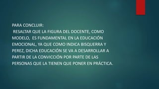 PARA CONCLUIR:
RESALTAR QUE LA FIGURA DEL DOCENTE, COMO
MODELO, ES FUNDAMENTAL EN LA EDUCACIÓN
EMOCIONAL, YA QUE COMO INDICA BISQUERRA Y
PEREZ, DICHA EDUCACIÓN SE VA A DESARROLLAR A
PARTIR DE LA CONVICCIÓN POR PARTE DE LAS
PERSONAS QUE LA TIENEN QUE PONER EN PRÁCTICA.
 