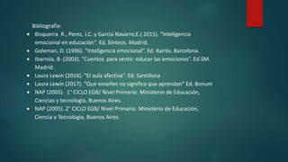 Bibliografía:
 Bisquerra R., Perez, J.C. y Garcia Navarro,E.( 2015). “Inteligencia
emocional en educación”. Ed. Síntesis. Madrid.
 Goleman, D. (1996). “Inteligencia emocional”. Ed. Kairós. Barcelona.
 Ibarrola, B. (2003). “Cuentos para sentir: educar las emociones”. Ed.SM.
Madrid.
 Laura Lewin (2016). “El aula afectiva”. Ed. Santillana
 Laura Lewin (2017). “Que enseñes no significa que aprendan” Ed. Bonum
 NAP (2005). 1° CICLO EGB/ Nivel Primario. Ministerio de Educación,
Ciencias y tecnología, Buenos Aires.
 NAP (2005). 2° CICLO EGB/ Nivel Primario. Ministerio de Educación,
Ciencia y Tecnologia, Buenos Aires.
 