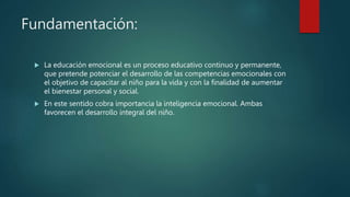 Fundamentación:
 La educación emocional es un proceso educativo continuo y permanente,
que pretende potenciar el desarrollo de las competencias emocionales con
el objetivo de capacitar al niño para la vida y con la finalidad de aumentar
el bienestar personal y social.
 En este sentido cobra importancia la inteligencia emocional. Ambas
favorecen el desarrollo integral del niño.
 