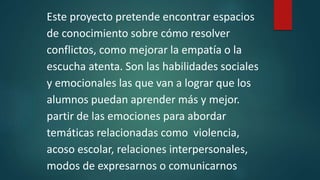 Este proyecto pretende encontrar espacios
de conocimiento sobre cómo resolver
conflictos, como mejorar la empatía o la
escucha atenta. Son las habilidades sociales
y emocionales las que van a lograr que los
alumnos puedan aprender más y mejor.
partir de las emociones para abordar
temáticas relacionadas como violencia,
acoso escolar, relaciones interpersonales,
modos de expresarnos o comunicarnos
 