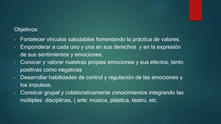 Objetivos:
- Fortalecer vínculos saludables fomentando la práctica de valores.
- Emponderar a cada uno y una en sus derechos y en la expresión
de sus sentimientos y emociones.
- Conocer y valorar nuestras propias emociones y sus efectos, tanto
positivas como negativas
- Desarrollar habilidades de control y regulación de las emociones y
los impulsos.
- Construir grupal y colaborativamente conocimientos integrando las
múltiples disciplinas, ( arte: música, plástica, teatro, etc
 