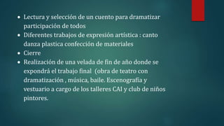  Lectura y selección de un cuento para dramatizar
participación de todos
 Diferentes trabajos de expresión artística : canto
danza plastica confección de materiales
 Cierre
 Realización de una velada de fin de año donde se
expondrá el trabajo final (obra de teatro con
dramatización , música, baile. Escenografía y
vestuario a cargo de los talleres CAI y club de niños
pintores.
 