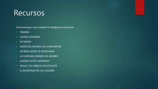 Recursos
Cortometrajes: para trabajar la inteligencia emocional
• TAMARA
• CUIDAD COLORIDA
• OCTAPODI
• HACER DEL MUNDO UN LUGAR MEJOR
• UN BESO ANTES DE DESAYUNAR
• LA FLOR MAS GRANDE DEL MUNDO
• CUANDO ESTOY ENFADADO
• PAULA Y SU CABELLO MULTICOLOR
• EL MONSTRUO DE LOS COLORES
 