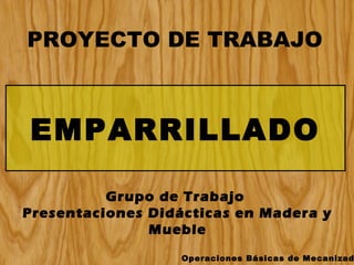 PROYECTO DE TRABAJO

EMPARRILLADO
Grupo de Trabajo
Presentaciones Didácticas en Madera y
Mueble
Operaciones Básicas de Mecanizad

 