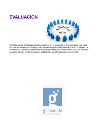 EVALUACION




Vendrá definida por la repercusión que tenga en el municipio el proyecto para eso cada
vez que se realice una acción ya sea formativa o puntual se llevará a cabo un registro de
usuarios así como un cuestionario de evaluación previo e inicial además de uno posterior
con el que poder medir el grado de satisfacción y participación en las mísmas.
 