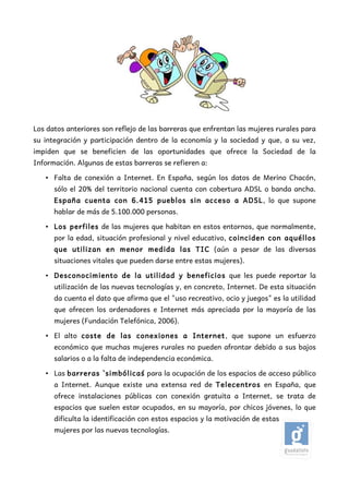 Los datos anteriores son reflejo de las barreras que enfrentan las mujeres rurales para
su integración y participación dentro de la economía y la sociedad y que, a su vez,
impiden que se beneficien de las oportunidades que ofrece la Sociedad de la
Información. Algunas de estas barreras se refieren a:

   • Falta de conexión a Internet. En España, según los datos de Merino Chacón,
      sólo el 20% del territorio nacional cuenta con cobertura ADSL o banda ancha.
      España cuenta con 6.415 pueblos sin acceso a ADSL, lo que supone
      hablar de más de 5.100.000 personas.

   • Los perfiles de las mujeres que habitan en estos entornos, que normalmente,
      por la edad, situación profesional y nivel educativo, coinciden con aquéllos
      que utilizan en menor medida las TIC (aún a pesar de las diversas
      situaciones vitales que pueden darse entre estas mujeres).

   • Desconocimiento de la utilidad y beneficios que les puede reportar la
      utilización de las nuevas tecnologías y, en concreto, Internet. De esta situación
      da cuenta el dato que afirma que el "uso recreativo, ocio y juegos" es la utilidad
      que ofrecen los ordenadores e Internet más apreciada por la mayoría de las
      mujeres (Fundación Telefónica, 2006).

   • El alto coste de las conexiones a Internet, que supone un esfuerzo
      económico que muchas mujeres rurales no pueden afrontar debido a sus bajos
      salarios o a la falta de independencia económica.

   • Las barreras `simbólicas´ para la ocupación de los espacios de acceso público
      a Internet. Aunque existe una extensa red de Telecentros en España, que
      ofrece instalaciones públicas con conexión gratuita a Internet, se trata de
      espacios que suelen estar ocupados, en su mayoría, por chicos jóvenes, lo que
      dificulta la identificación con estos espacios y la motivación de estas
      mujeres por las nuevas tecnologías.
 