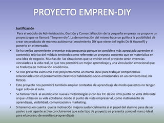 Justificación 
Para el módulo de Administración, Gestión y Comercialización de la pequeña empresa se propone un 
proyecto que se llamará “Empren-diy”. La denominación del mismo hace un guiño a la posibilidad de 
crear un producto de manera autónoma ( movimiento DIY que viene del inglés Do It Yourself) y 
ponerlo en el mercado. 
• Se ha creído conveniente presentar esta propuesta porque se considera más apropiado aprender el 
contenido teórico del módulo teniendo como referente un proyecto concreto que se materializa en 
una idea de negocio. Muchas de las situaciones que se vivirán en el proyecto serán vivencias 
vinculadas a la vida real, lo que nos permitirá un mejor aprendizaje y una vinculación emocional que 
se traduzca en motivación académica. 
• Se nos presenta asimismo este proyecto como un marco ideal para trabajar competencias 
relacionadas con el pensamiento creativo y habilidades socio-emocionales en un contexto real, no 
ficticio. 
• Este proyecto nos permitirá también ampliar contextos de aprendizaje de modo que estos no tengan 
lugar solo en el aula. 
• Se familiarizará al alumno con nuevas metodologías y con las TIC desde otro punto de vista diferente 
al que utiliza en su vida cotidiana: desde el punto de vista empresarial, como instrumento de 
aprendizaje, visibilidad, comunicación y marketing. 
• Si tenemos en cuenta que la motivación mejora sustancialmente si el papel del alumno pasa de ser 
pasivo a ser agente activo concluiremos que este tipo de proyecto se presenta como el marco ideal 
para el proceso de enseñanza-aprendizaje 
 