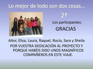 Los participantes: 
GRACIAS 
Aitor, Elisa, Laura, Raquel, Rocío, Sara y Sheila 
POR VUESTRA DEDICACIÓN AL PROYECTO Y 
PORQUE HABÉIS SIDO UNOS MAGNÍFICOS 
COMPAÑEROS EN ESTE VIAJE. 
 