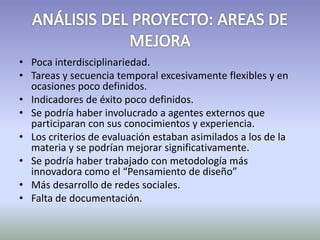 • Poca interdisciplinariedad. 
• Tareas y secuencia temporal excesivamente flexibles y en 
ocasiones poco definidos. 
• Indicadores de éxito poco definidos. 
• Se podría haber involucrado a agentes externos que 
participaran con sus conocimientos y experiencia. 
• Los criterios de evaluación estaban asimilados a los de la 
materia y se podrían mejorar significativamente. 
• Se podría haber trabajado con metodología más 
innovadora como el “Pensamiento de diseño” 
• Más desarrollo de redes sociales. 
• Falta de documentación. 
 