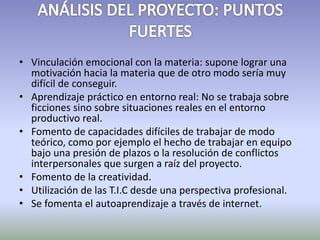 • Vinculación emocional con la materia: supone lograr una 
motivación hacia la materia que de otro modo sería muy 
difícil de conseguir. 
• Aprendizaje práctico en entorno real: No se trabaja sobre 
ficciones sino sobre situaciones reales en el entorno 
productivo real. 
• Fomento de capacidades difíciles de trabajar de modo 
teórico, como por ejemplo el hecho de trabajar en equipo 
bajo una presión de plazos o la resolución de conflictos 
interpersonales que surgen a raíz del proyecto. 
• Fomento de la creatividad. 
• Utilización de las T.I.C desde una perspectiva profesional. 
• Se fomenta el autoaprendizaje a través de internet. 
 