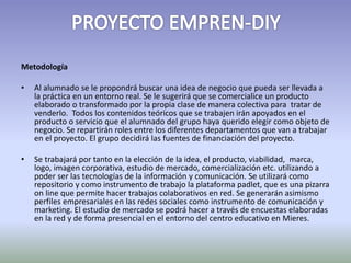 Metodología 
• Al alumnado se le propondrá buscar una idea de negocio que pueda ser llevada a 
la práctica en un entorno real. Se le sugerirá que se comercialice un producto 
elaborado o transformado por la propia clase de manera colectiva para tratar de 
venderlo. Todos los contenidos teóricos que se trabajen irán apoyados en el 
producto o servicio que el alumnado del grupo haya querido elegir como objeto de 
negocio. Se repartirán roles entre los diferentes departamentos que van a trabajar 
en el proyecto. El grupo decidirá las fuentes de financiación del proyecto. 
• Se trabajará por tanto en la elección de la idea, el producto, viabilidad, marca, 
logo, imagen corporativa, estudio de mercado, comercialización etc. utilizando a 
poder ser las tecnologías de la información y comunicación. Se utilizará como 
repositorio y como instrumento de trabajo la plataforma padlet, que es una pizarra 
on line que permite hacer trabajos colaborativos en red. Se generarán asimismo 
perfiles empresariales en las redes sociales como instrumento de comunicación y 
marketing. El estudio de mercado se podrá hacer a través de encuestas elaboradas 
en la red y de forma presencial en el entorno del centro educativo en Mieres. 
 