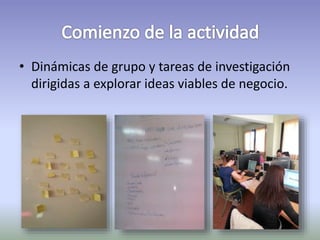 • Dinámicas de grupo y tareas de investigación 
dirigidas a explorar ideas viables de negocio. 
 