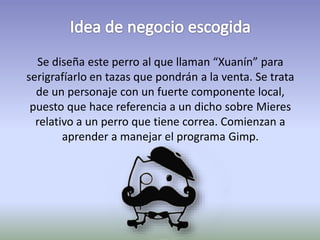 Se diseña este perro al que llaman “Xuanín” para 
serigrafíarlo en tazas que pondrán a la venta. Se trata 
de un personaje con un fuerte componente local, 
puesto que hace referencia a un dicho sobre Mieres 
relativo a un perro que tiene correa. Comienzan a 
aprender a manejar el programa Gimp. 
 